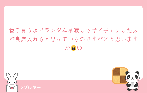番手買うよりランダム早渡しでサイチェンした方が良席入れると思っているのですがどう思いますか😩