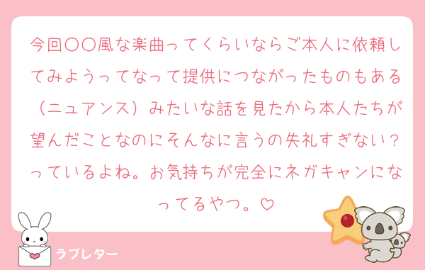 今回○○風な楽曲ってくらいならご本人に依頼してみようってなって提供につながったものもある（ニュアンス）みたいな話を見たから本人たちが望んだことなのにそんなに言うの失礼すぎない？っているよね。お気持ちが完全にネガキャンになってるやつ。