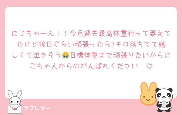 にこちゃーん！！今月過去最高体重行って萎えてたけど10日ぐらい頑張ったら7キロ落ちてて嬉しくて泣きそう😭目標体重まで頑張りたいからにこちゃんからのがんばれください🩷