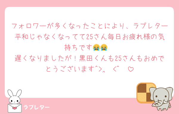 フォロワーが多くなったことにより、ラブレター平和じゃなくなってて25さん毎日お疲れ様の気持ちです😭😭
遅くなりましたが！黒田くんも25さんもおめでとうございます‪^> ·̫ <^🪄