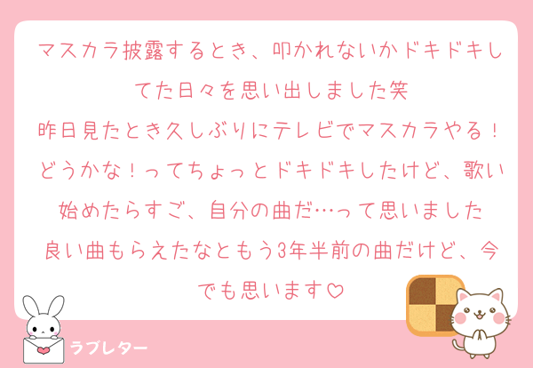 マスカラ披露するとき、叩かれないかドキドキしてた日々を思い出しました笑
昨日見たとき久しぶりにテレビでマスカラやる！どうかな！ってちょっとドキドキしたけど、歌い始めたらすご、自分の曲だ…って思いました
良い曲もらえたなともう3年半前の曲だけど、今でも思います