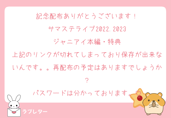 記念配布ありがとうございます！
サマステライブ2022.2023‬
‪ジャニアイ本編・特典‬
上記のリンクが切れてしまっており保存が出来ないんです。。再配布の予定はありますでしょうか？
パスワードは分かっております。