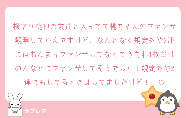 横アリ桃担の友達と入ってて桃ちゃんのファンサ観察してたんですけど、なんとなく規定外や2連にはあんまりファンサしてなくてうちわ1枚だけの人などにファンサしてそうでした！規定外や2連にもしてるときはしてましたけど！！