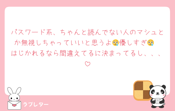 パスワード系、ちゃんと読んでない人のマシュとか無視しちゃっていいと思うよ😢優しすぎ😢
はじかれるなら間違えてるに決まってるし、、、