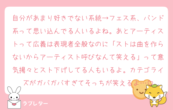 自分があまり好きでない系統→フェス系、バンド系って思い込んでる人いるよね。あとアーティストって広義は表現者全般なのに「ストは曲を作らないからアーティスト呼びなんて笑える」って意気揚々とスト下げしてる人もいるよ。カテゴライズがガバガバすぎてそっちが笑えるよ…