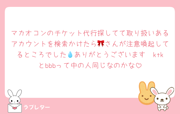マカオコンのチケット代行探してて取り扱いあるアカウントを検索かけたら🎀さんが注意喚起してるところでした💧ありがとうございます🥲ktkとbbbって中の人同じなのかな