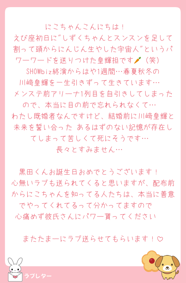 にこちゃんこんにちは！☀️
えび座初日に"しずくちゃんとスンスンを足して割って頭からにんじん生やした宇宙人"というパワーワードを送りつけた皇輝担です🥕（笑）
SHOWbiz終演からはや1週間…春夏秋冬の川﨑皇輝を一生引きずって生きています…
メンステ前アリーナ1列目を自引きしてしまったので、本当に目の前で忘れられなくて…
わたし既婚者なんですけど、結婚前に川﨑皇輝と未来を誓い合った あるはずのない記憶が存在してしまって苦しくて死にそうです…
長々とすみません…

黒田くんお誕生日おめでとうございます！
心無いラブも送られてくると思いますが、配布前からにこちゃんを知ってる人たちは、本当に善意でやってくれてるって分かってますので🥰
心痛めず彼氏さんにパワー貰ってください🫶

またたまーにラブ送らせてもらいます！