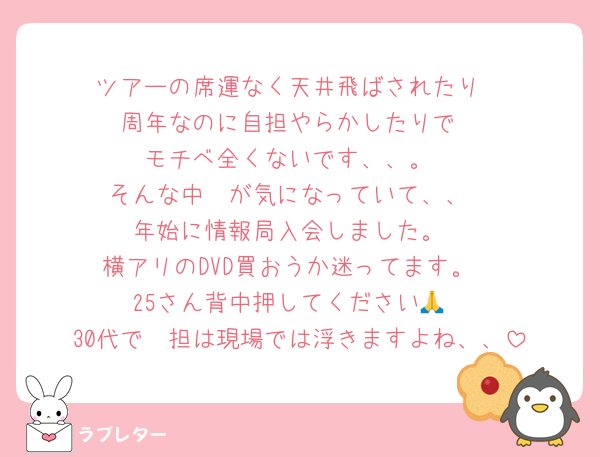 ツアーの席運なく天井飛ばされたり
周年なのに自担やらかしたりで
モチベ全くないです、、。
そんな中🥷が気になっていて、、
年始に情報局入会しました。
横アリのDVD買おうか迷ってます。
25さん背中押してください🙏
30代で🥷担は現場では浮きますよね、、