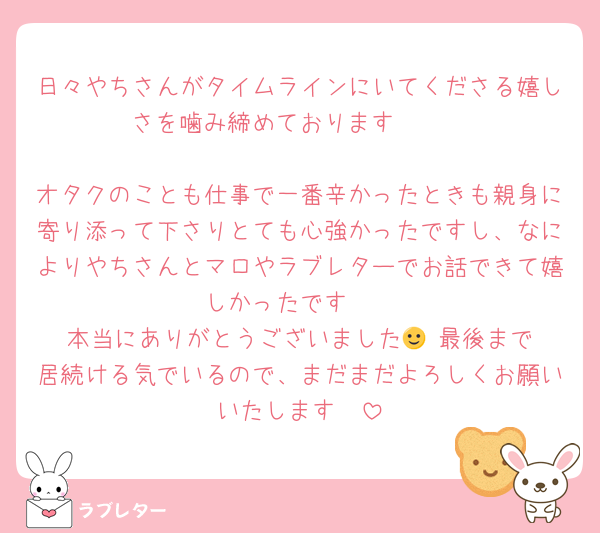 日々やちさんがタイムラインにいてくださる嬉しさを噛み締めております🫣🤍

オタクのことも仕事で一番辛かったときも親身に寄り添って下さりとても心強かったですし、なによりやちさんとマロやラブレターでお話できて嬉しかったです🤍
本当にありがとうございました🙂‍↕️最後まで居続ける気でいるので、まだまだよろしくお願いいたします🤍