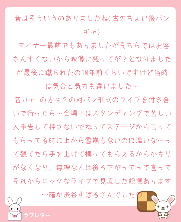 昔はそういうのありましたね(古のちょい後バンギャ)
 マイナー最前でもありましたがそちらではお客さんすくないから映像に残ってが？となりましたが最後に蹴られたの10年前くらいですけど当時は気合と気力も違いました…
昔Ｊｒ.の方々？の対バン形式のライブを付き合いで行ったら…会場下はスタンディングで苦しい人申告して押さないでねってステージから言ってもらってる時に上から雪崩もないのに温いな～って観てたら手を上げて構ってもらえるからかキリがなくなり、無理な人は後ろ下がってって言ってそれからロックなライブで見直した記憶あります…確か渋谷すばるさんでした