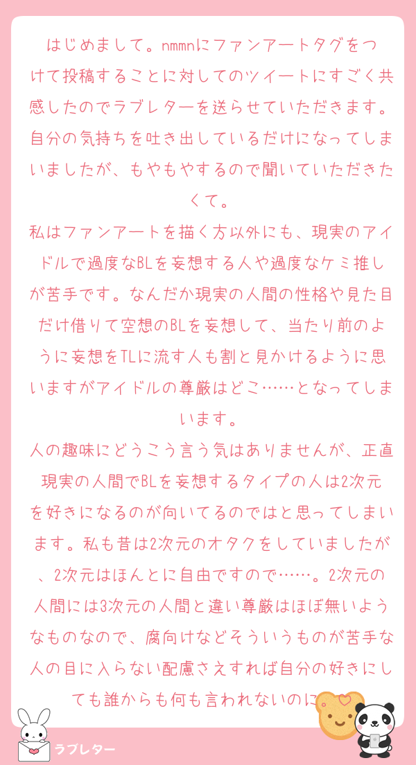 はじめまして。nmmnにファンアートタグをつけて投稿することに対してのツイートにすごく共感したのでラブレターを送らせていただきます。自分の気持ちを吐き出しているだけになってしまいましたが、もやもやするので聞いていただきたくて。
私はファンアートを描く方以外にも、現実のアイドルで過度なBLを妄想する人や過度なケミ推しが苦手です。なんだか現実の人間の性格や見た目だけ借りて空想のBLを妄想して、当たり前のように妄想をTLに流す人も割と見かけるように思いますがアイドルの尊厳はどこ……となってしまいます。
人の趣味にどうこう言う気はありませんが、正直現実の人間でBLを妄想するタイプの人は2次元を好きになるのが向いてるのではと思ってしまいます。私も昔は2次元のオタクをしていましたが、2次元はほんとに自由ですので……。2次元の人間には3次元の人間と違い尊厳はほぼ無いようなものなので、腐向けなどそういうものが苦手な人の目に入らない配慮さえすれば自分の好きにしても誰からも何も言われないのに。
