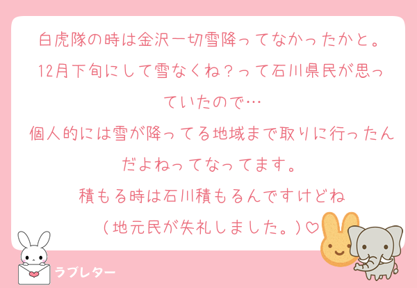 白虎隊の時は金沢一切雪降ってなかったかと。
12月下旬にして雪なくね？って石川県民が思っていたので…
個人的には雪が降ってる地域まで取りに行ったんだよねってなってます。
積もる時は石川積もるんですけどね
(地元民が失礼しました。)