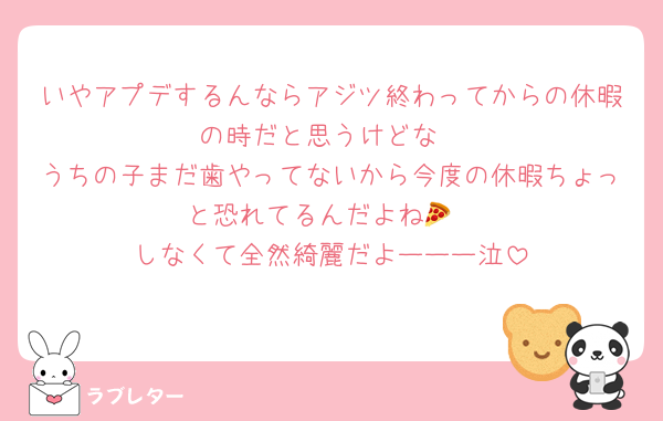 いやアプデするんならアジツ終わってからの休暇の時だと思うけどな
うちの子まだ歯やってないから今度の休暇ちょっと恐れてるんだよね🍕
しなくて全然綺麗だよーーー泣