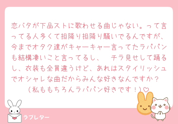 恋バタが下品ストに歌わせる曲じゃない。って言ってる人多くて担降り担降り騒いでるんですが、今までオタク達がキャーキャー言ってたラパパンも結構凄いこと言ってるし、🩳チラ見せして踊るし、衣装も全員違うけど、あれはスタイリッシュでオシャレな曲だからみんな好きなんですか？
(私ももちろんラパパン好きです！)