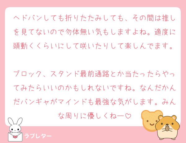 ヘドバンしても折りたたみしても、その間は推しを見てないので勿体無い気もしますよね。適度に頭動くくらいにして咲いたりして楽しんでます。
ブロック、スタンド最前通路とか当たったらやってみたらいいのかもしれないですね。なんだかんだバンギャがマインドも最強な気がします。みんな周りに優しくねー