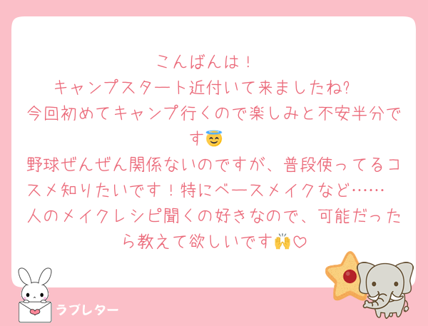 こんばんは！
キャンプスタート近付いて来ましたね✨
今回初めてキャンプ行くので楽しみと不安半分です😇
野球ぜんぜん関係ないのですが、普段使ってるコスメ知りたいです！特にベースメイクなど……
人のメイクレシピ聞くの好きなので、可能だったら教えて欲しいです🙌