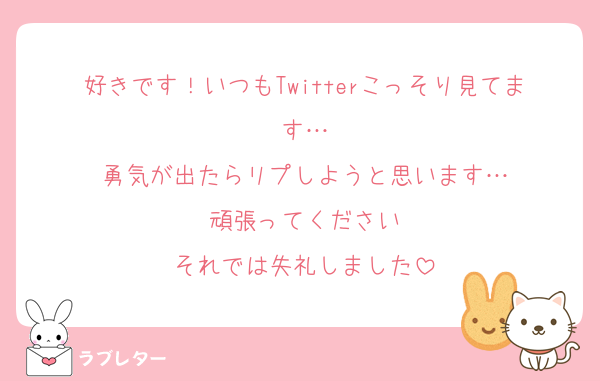 好きです！いつもTwitterこっそり見てます…
勇気が出たらリプしようと思います…
頑張ってください
それでは失礼しました