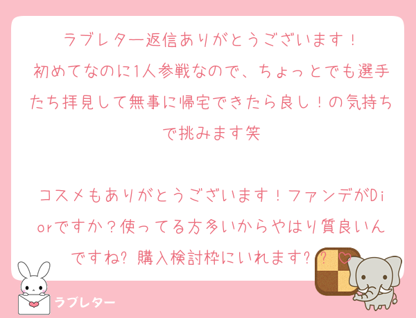 ラブレター返信ありがとうございます！
初めてなのに1人参戦なので、ちょっとでも選手たち拝見して無事に帰宅できたら良し！の気持ちで挑みます笑

コスメもありがとうございます！ファンデがDiorですか？使ってる方多いからやはり質良いんですね✨購入検討枠にいれます✨✨