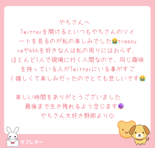 やちさんへ
Twitterを開けるといつもやちさんのツイートを見るのが私の楽しみでした😭treasureやkhhを好きな人は私の周りにはおらず、ほとんど1人で現場に行く人間なので、同じ趣味を持っている人がTwitterにいる事がすごく嬉しくて楽しみだったのでとても悲しいです😭
楽しい時間をありがとうございました🫶🏻
最後まで生き残れるよう念じます🔮
やちさん大好き野郎より