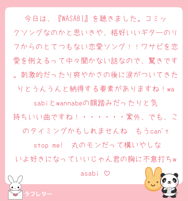 今日は、『WASABI』を聴きました。コミックソングなのかと思いきや、格好いいギターのリフからのとてつもない恋愛ソング！！ワサビを恋愛を例えるって中々聞かない話なので、驚きです。刺激的だったり爽やかさの後に涙がついてきたりとうんうんと納得する要素がありますね！wasabiとwannabeの韻踏みだったりと気持ちいい曲ですね！・・・・・・案外、でも、このタイミングかもしれませんね　もうcan't stop me!　丸のモンだって構いやしないよ好きになっていいじゃん君の胸に不意打ちwasabi♡