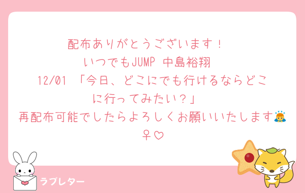 配布ありがとうございます！
いつでもJUMP 中島裕翔
12/01 「今日、どこにでも行けるならどこに行ってみたい？」
再配布可能でしたらよろしくお願いいたします🙇‍♀️