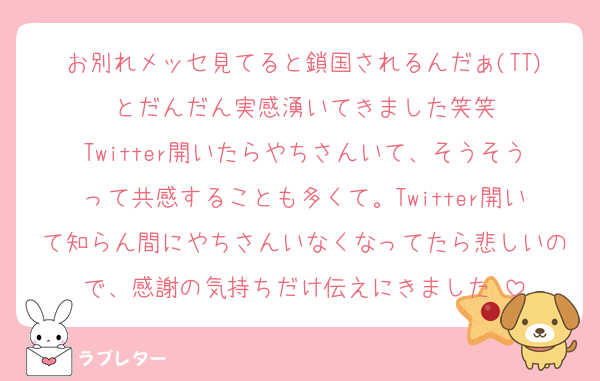 お別れメッセ見てると鎖国されるんだぁ(TT)とだんだん実感湧いてきました笑笑
Twitter開いたらやちさんいて、そうそうって共感することも多くて。Twitter開いて知らん間にやちさんいなくなってたら悲しいので、感謝の気持ちだけ伝えにきました♡