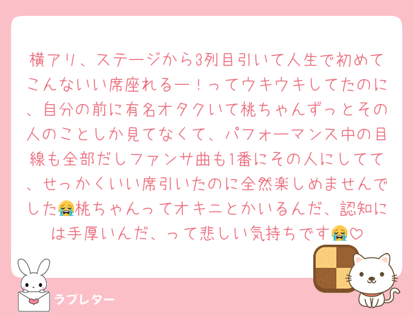 横アリ、ステージから3列目引いて人生で初めてこんないい席座れるー！ってウキウキしてたのに、自分の前に有名オタクいて桃ちゃんずっとその人のことしか見てなくて、パフォーマンス中の目線も全部だしファンサ曲も1番にその人にしてて、せっかくいい席引いたのに全然楽しめませんでした😭桃ちゃんってオキニとかいるんだ、認知には手厚いんだ、って悲しい気持ちです😭