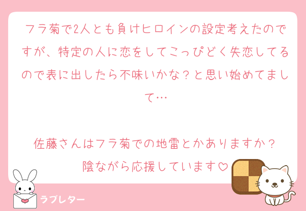 フラ菊で2人とも負けヒロインの設定考えたのですが、特定の人に恋をしてこっぴどく失恋してるので表に出したら不味いかな？と思い始めてまして…

佐藤さんはフラ菊での地雷とかありますか？
陰ながら応援しています