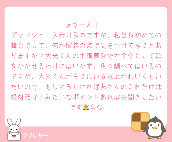 あさーん！
ダッドシューズ行けるのですが、私自身初めての舞台でして、何か服装の点で気をつけてることありますか？大光くんの主演舞台でオタクとして恥をかかせるわけにはいかず、色々調べてはいるのですが、大光くんがそこにいる以上かわいくもいたいので、もしよろしければあさんのこれだけは絶対死守！みたいなポイントあればお聞きしたいです🙇‍♀️