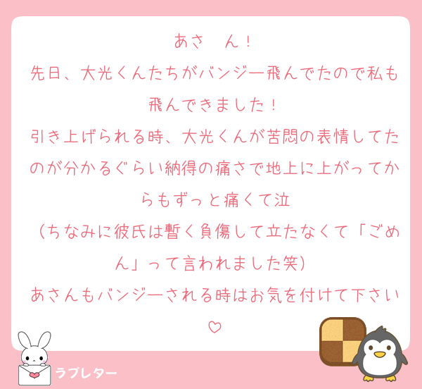 あさ〜ん！
先日、大光くんたちがバンジー飛んでたので私も飛んできました！
引き上げられる時、大光くんが苦悶の表情してたのが分かるぐらい納得の痛さで地上に上がってからもずっと痛くて泣
（ちなみに彼氏は暫く負傷して立たなくて「ごめん」って言われました笑）
あさんもバンジーされる時はお気を付けて下さい