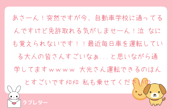 あさーん！突然ですが今、自動車学校に通ってるんですけど免許取れる気がしませーん！泣 なにも覚えられないです！！最近毎日車を運転している大人の皆さんすごいなぁ...と思いながら通学してますｗｗｗｗ 大光さん運転できるのほんとすごいですﾒﾛﾒﾛ 私も乗せてください