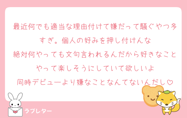 最近何でも適当な理由付けて嫌だって騒ぐやつ多すぎ。個人の好みを押し付けんな
絶対何やっても文句言われるんだから好きなことやって楽しそうにしていて欲しいよ
同時デビューより嫌なことなんてないんだし