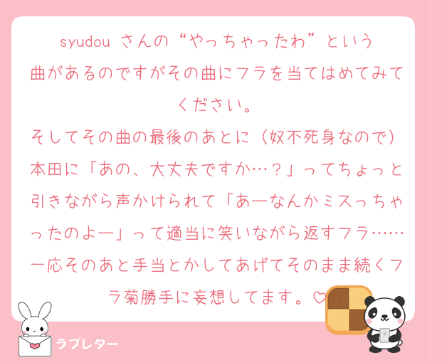 syudou さんの“やっちゃったわ”という曲があるのですがその曲にフラを当てはめてみてください。
そしてその曲の最後のあとに（奴不死身なので）本田に「あの、大丈夫ですか…？」ってちょっと引きながら声かけられて「あーなんかミスっちゃったのよー」って適当に笑いながら返すフラ……一応そのあと手当とかしてあげてそのまま続くフラ菊勝手に妄想してます。