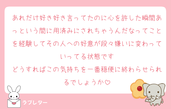 あれだけ好き好き言ってたのに心を許した瞬間あっという間に用済みにされちゃうんだなってことを経験してその人への好意が段々嫌いに変わっていってる状態です
どうすればこの気持ちを一番穏便に終わらせられるでしょうか