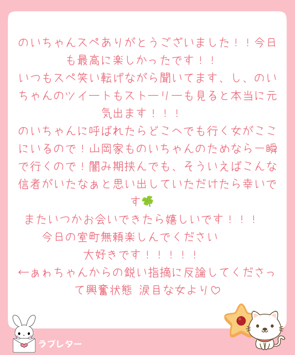 のいちゃんスペありがとうございました！！今日も最高に楽しかったです！！
いつもスペ笑い転げながら聞いてます、し、のいちゃんのツイートもストーリーも見ると本当に元気出ます！！！
のいちゃんに呼ばれたらどこへでも行く女がここにいるので！山岡家ものいちゃんのためなら一瞬で行くので！闇み期挟んでも、そういえばこんな信者がいたなぁと思い出していただけたら幸いです🍀
またいつかお会いできたら嬉しいです！！！
今日の室町無頼楽しんでください〜♩♩
大好きです！！！！！
←ぁゎちゃんからの鋭い指摘に反論してくださって興奮状態 涙目な女より