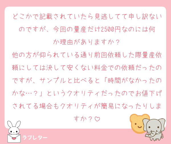 どこかで記載されていたら見逃してて申し訳ないのですが、今回の量産だけ2500円なのには何か理由がありますか？
他の方が仰られている通り前回依頼した際量産依頼にしては決して安くない料金での依頼だったのですが、サンプルと比べると「時間がなかったのかな…？」というクオリティだったのでお値下げされてる場合もクオリティが簡易になったりしますか？