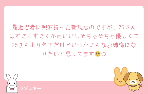 最近忍者に興味持った新規なのですが、25さんはすごくすごくかわいいしめちゃめちゃ優しくて25さんより年下だけどいつかこんなお姉様になりたいと思ってます😌