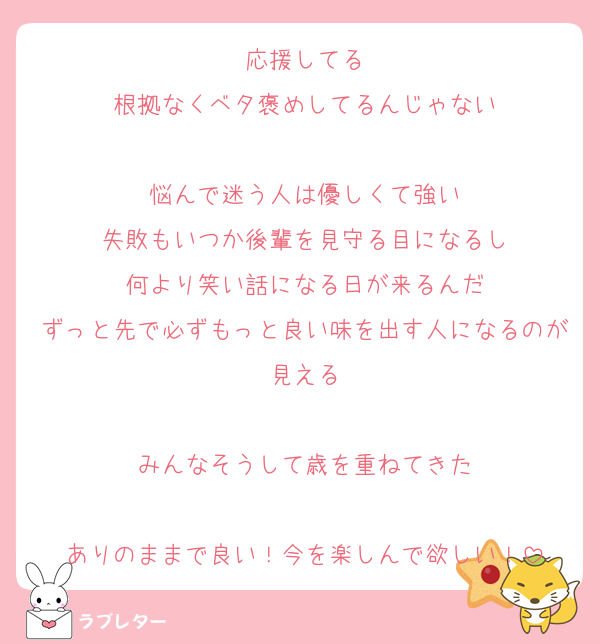 応援してる
根拠なくベタ褒めしてるんじゃない

悩んで迷う人は優しくて強い
失敗もいつか後輩を見守る目になるし
何より笑い話になる日が来るんだ
ずっと先で必ずもっと良い味を出す人になるのが見える

みんなそうして歳を重ねてきた

ありのままで良い！今を楽しんで欲しい！