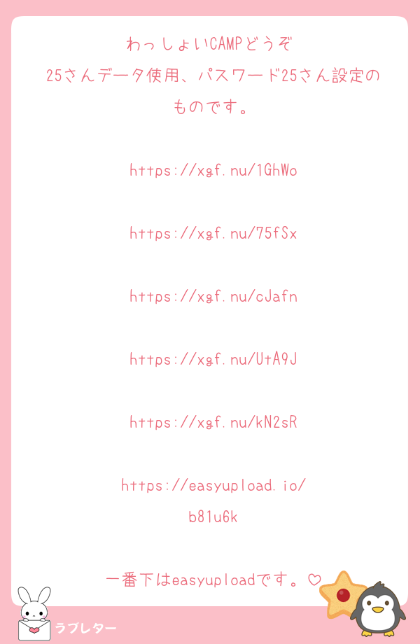 わっしょいCAMPどうぞ♡
25さんデータ使用、パスワード25さん設定のものです。

https://xgf.nu/1GhWo

https://xgf.nu/75fSx

https://xgf.nu/cJafn

https://xgf.nu/UtA9J

https://xgf.nu/kN2sR

https://easyupload.io/b81u6k

一番下はeasyuploadです。