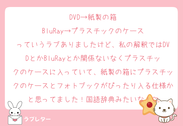 DVD→紙製の箱
BluRay→プラスチックのケース
っていうラブありましたけど、私の解釈ではDVDとかBluRayとか関係ないなくプラスチックのケースに入っていて、紙製の箱にプラスチックのケースとフォトブックがぴったり入る仕様かと思ってました！国語辞典みたいな！