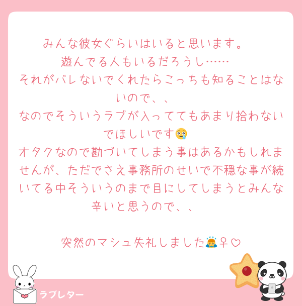 みんな彼女ぐらいはいると思います。
遊んでる人もいるだろうし……
それがバレないでくれたらこっちも知ることはないので、、
なのでそういうラブが入っててもあまり拾わないでほしいです😢
オタクなので勘づいてしまう事はあるかもしれませんが、ただでさえ事務所のせいで不穏な事が続いてる中そういうのまで目にしてしまうとみんな辛いと思うので、、

突然のマシュ失礼しました🙇‍♀️