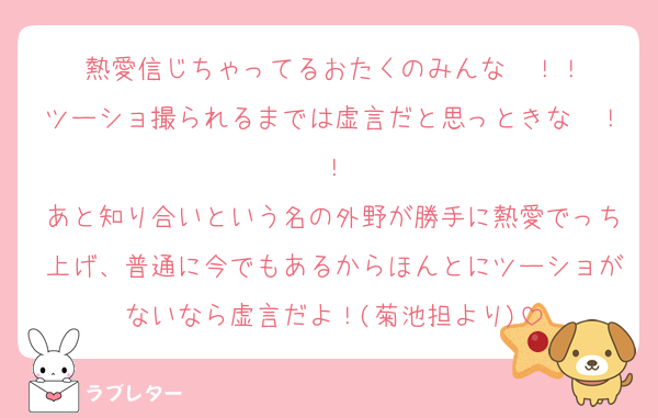 熱愛信じちゃってるおたくのみんな〜！！
ツーショ撮られるまでは虚言だと思っときな〜！！
あと知り合いという名の外野が勝手に熱愛でっち上げ、普通に今でもあるからほんとにツーショがないなら虚言だよ！(菊池担より)