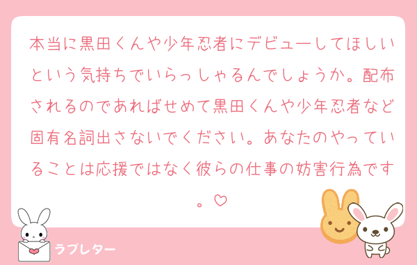 本当に黒田くんや少年忍者にデビューしてほしいという気持ちでいらっしゃるんでしょうか。配布されるのであればせめて黒田くんや少年忍者など固有名詞出さないでください。あなたのやっていることは応援ではなく彼らの仕事の妨害行為です。