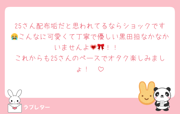 25さん配布垢だと思われてるならショックです😭こんなに可愛くて丁寧で優しい黒田担なかなかいませんよ💗🎀！！
これからも25さんのペースでオタク楽しみましょ！🫶