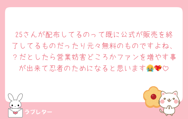 25さんが配布してるのって既に公式が販売を終了してるものだったり元々無料のものですよね、？だとしたら営業妨害どころかファンを増やす事が出来て忍者のためになると思います😭💖