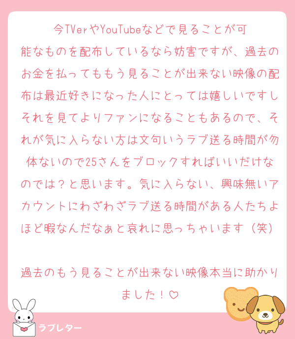 今TVerやYouTubeなどで見ることが可能なものを配布しているなら妨害ですが、過去のお金を払ってももう見ることが出来ない映像の配布は最近好きになった人にとっては嬉しいですしそれを見てよりファンになることもあるので、それが気に入らない方は文句いうラブ送る時間が勿体ないので25さんをブロックすればいいだけなのでは？と思います。気に入らない、興味無いアカウントにわざわざラブ送る時間がある人たちよほど暇なんだなぁと哀れに思っちゃいます（笑）
過去のもう見ることが出来ない映像本当に助かりました！