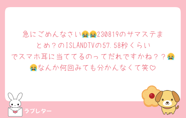 急にごめんなさい😭😭230819のサマステまとめ？のISLANDTVの57.58秒くらいでスマホ耳に当ててるのってだれですかね？？😭😭なんか何回みても分かんなくて笑