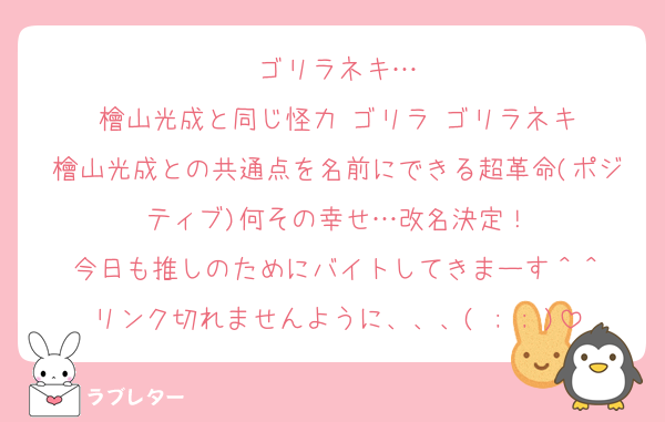 ゴリラネキ…
檜山光成と同じ怪力▶︎ゴリラ▶︎ゴリラネキ
檜山光成との共通点を名前にできる超革命(ポジティブ)何その幸せ…改名決定！
今日も推しのためにバイトしてきまーす＾＾
リンク切れませんように、、、( ; ; )