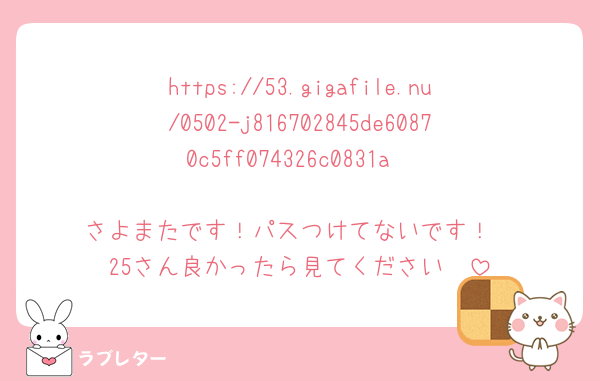 https://53.gigafile.nu/0502-j816702845de60870c5ff074326c0831a

さよまたです！パスつけてないです！
25さん良かったら見てください🥹