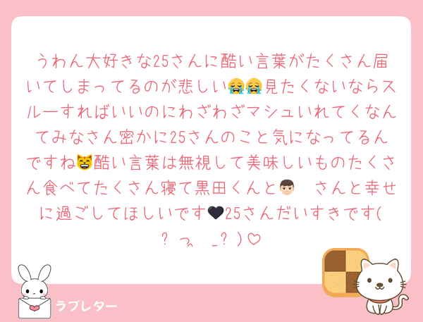 うわん大好きな25さんに酷い言葉がたくさん届いてしまってるのが悲しい😭😭見たくないならスルーすればいいのにわざわざマシュいれてくなんてみなさん密かに25さんのこと気になってるんですね😸酷い言葉は無視して美味しいものたくさん食べてたくさん寝て黒田くんと👦🏻さんと幸せに過ごしてほしいです🖤25さんだいすきです(՞っ ̫ _՞)